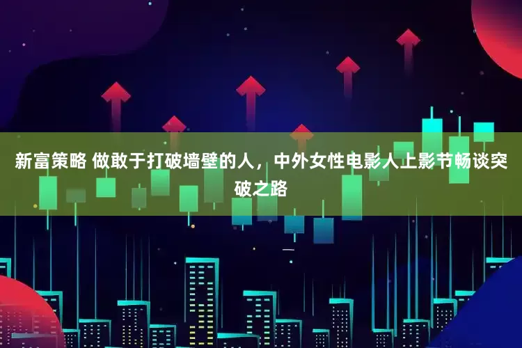 新富策略 做敢于打破墙壁的人，中外女性电影人上影节畅谈突破之路