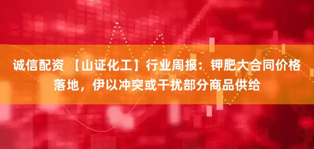 诚信配资 【山证化工】行业周报：钾肥大合同价格落地，伊以冲突或干扰部分商品供给