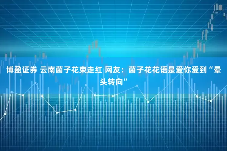 博盈证券 云南菌子花束走红 网友：菌子花花语是爱你爱到“晕头转向”