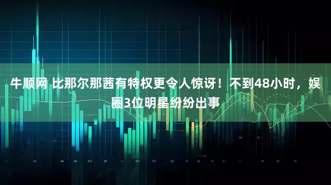 牛顺网 比那尔那茜有特权更令人惊讶！不到48小时，娱圈3位明星纷纷出事