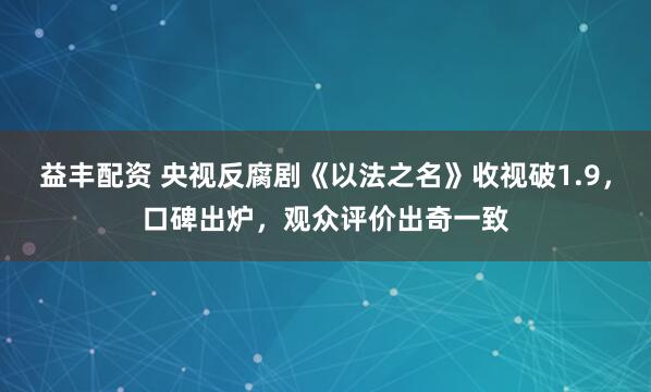 益丰配资 央视反腐剧《以法之名》收视破1.9，口碑出炉，观众评价出奇一致