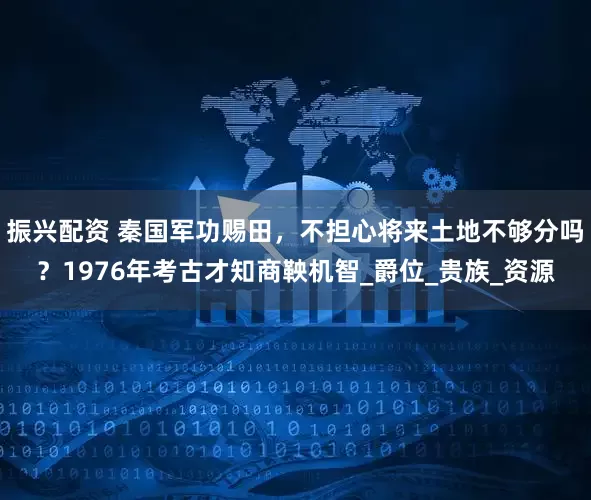 振兴配资 秦国军功赐田，不担心将来土地不够分吗？1976年考古才知商鞅机智_爵位_贵族_资源
