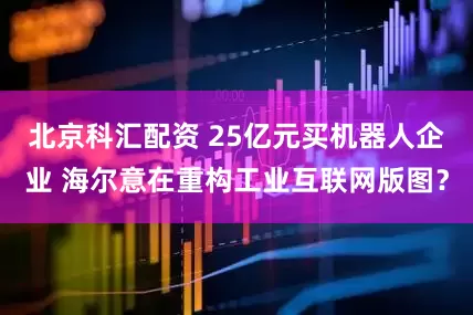 北京科汇配资 25亿元买机器人企业 海尔意在重构工业互联网版图？