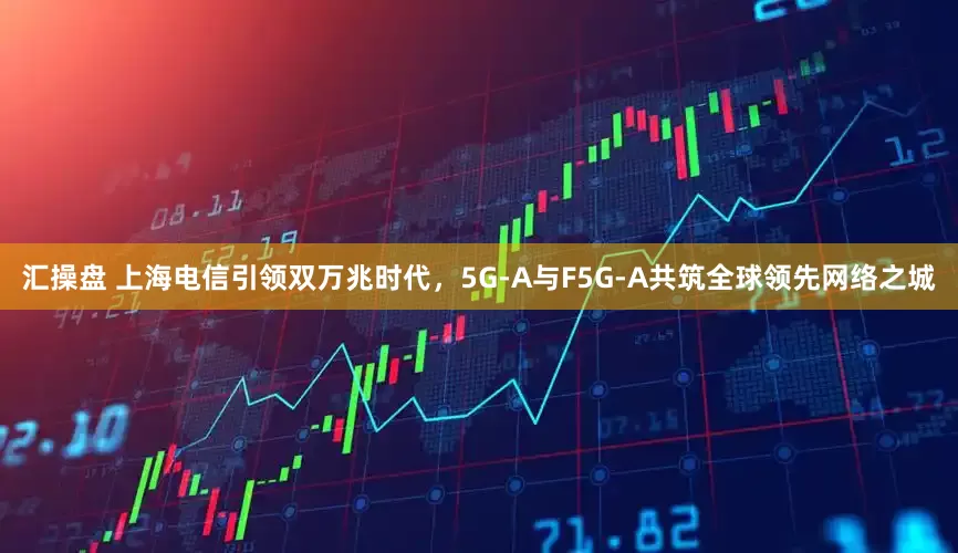 汇操盘 上海电信引领双万兆时代，5G-A与F5G-A共筑全球领先网络之城
