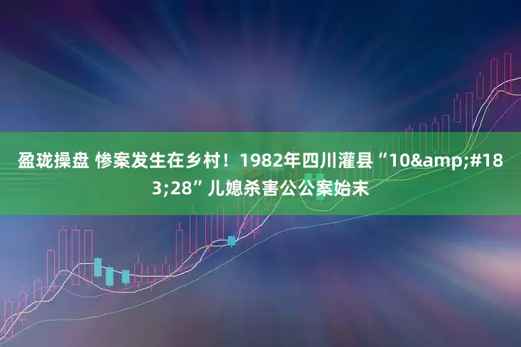 盈珑操盘 惨案发生在乡村！1982年四川灌县“10&#183;28”儿媳杀害公公案始末