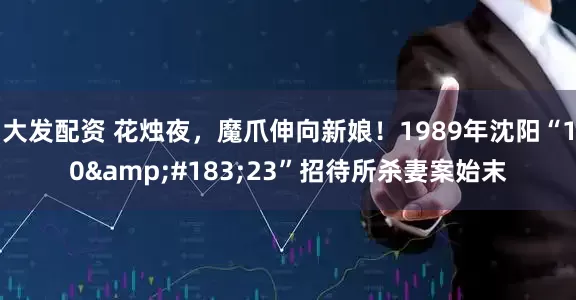 大发配资 花烛夜，魔爪伸向新娘！1989年沈阳“10&#183;23”招待所杀妻案始末