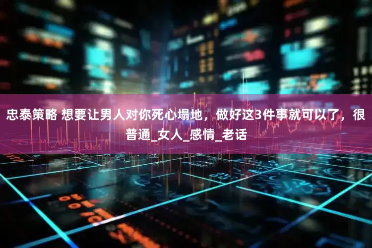 忠泰策略 想要让男人对你死心塌地，做好这3件事就可以了，很普通_女人_感情_老话