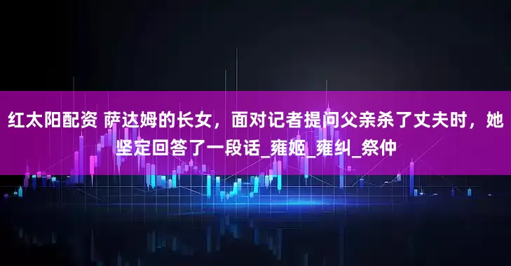 红太阳配资 萨达姆的长女，面对记者提问父亲杀了丈夫时，她坚定回答了一段话_雍姬_雍纠_祭仲