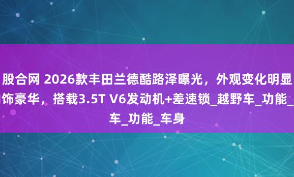 股合网 2026款丰田兰德酷路泽曝光，外观变化明显，内饰豪华，搭载3.5T V6发动机+差速锁_越野车_功能_车身
