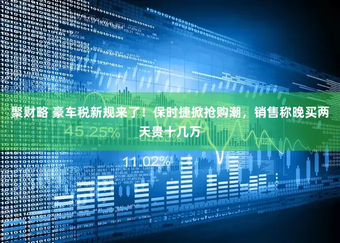 聚财略 豪车税新规来了！保时捷掀抢购潮，销售称晚买两天贵十几万