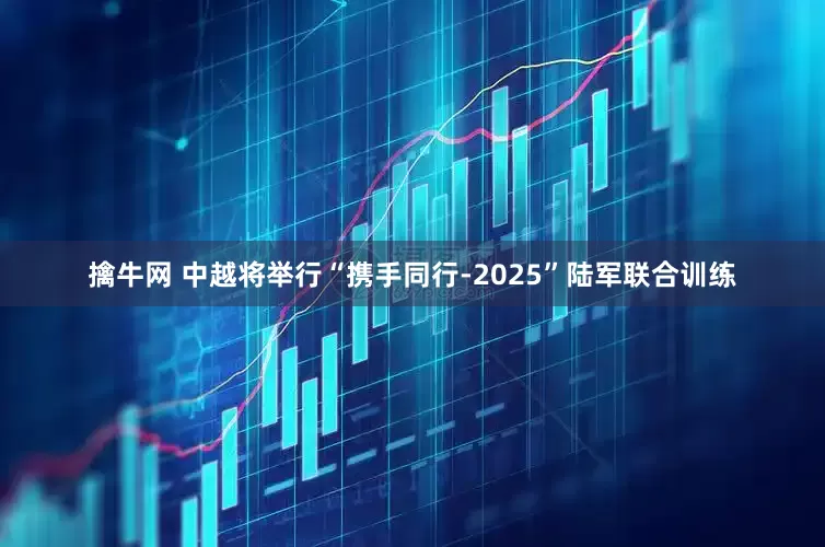 擒牛网 中越将举行“携手同行-2025”陆军联合训练