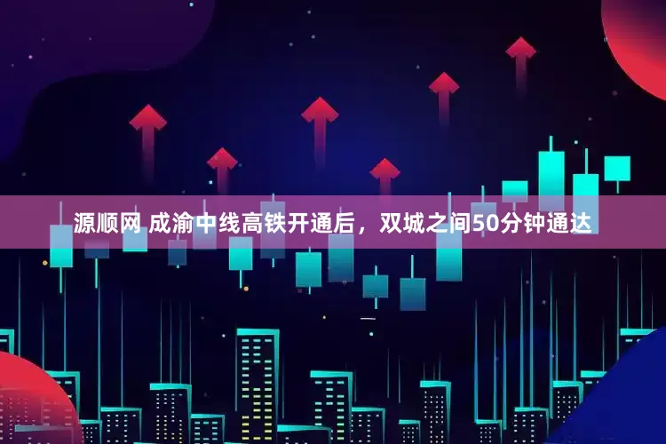 源顺网 成渝中线高铁开通后，双城之间50分钟通达