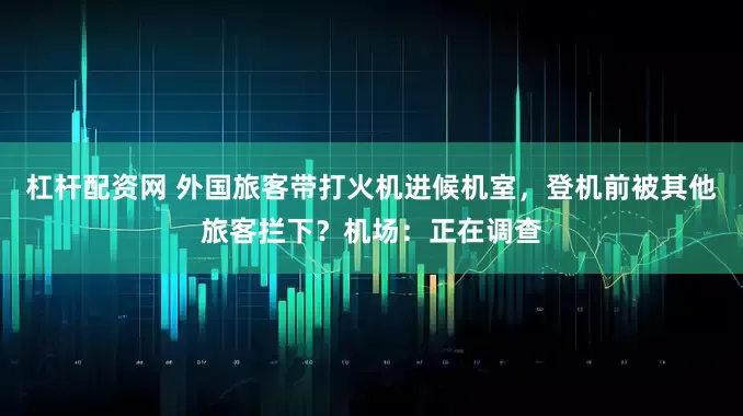 杠杆配资网 外国旅客带打火机进候机室，登机前被其他旅客拦下？机场：正在调查