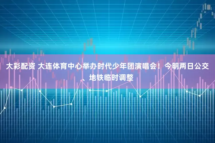 大彩配资 大连体育中心举办时代少年团演唱会！今明两日公交、地铁临时调整
