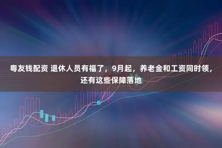 粤友钱配资 退休人员有福了，9月起，养老金和工资同时领，还有这些保障落地