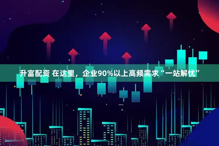 升富配资 在这里，企业90%以上高频需求“一站解忧”