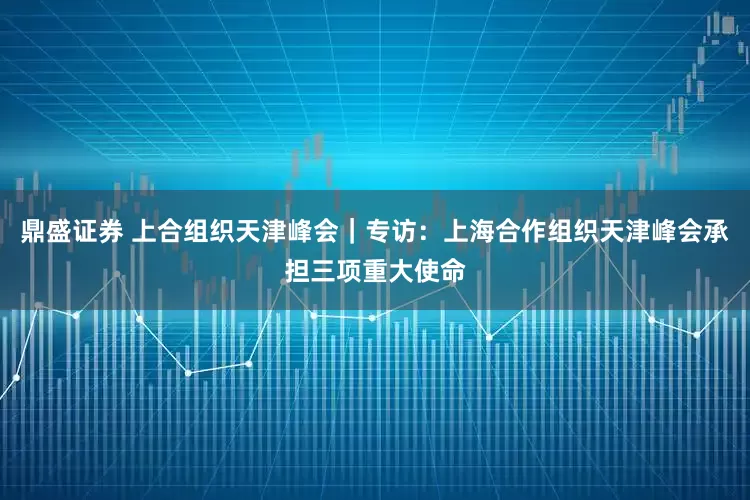 鼎盛证券 上合组织天津峰会｜专访：上海合作组织天津峰会承担三项重大使命