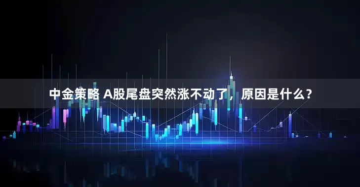 中金策略 A股尾盘突然涨不动了，原因是什么？