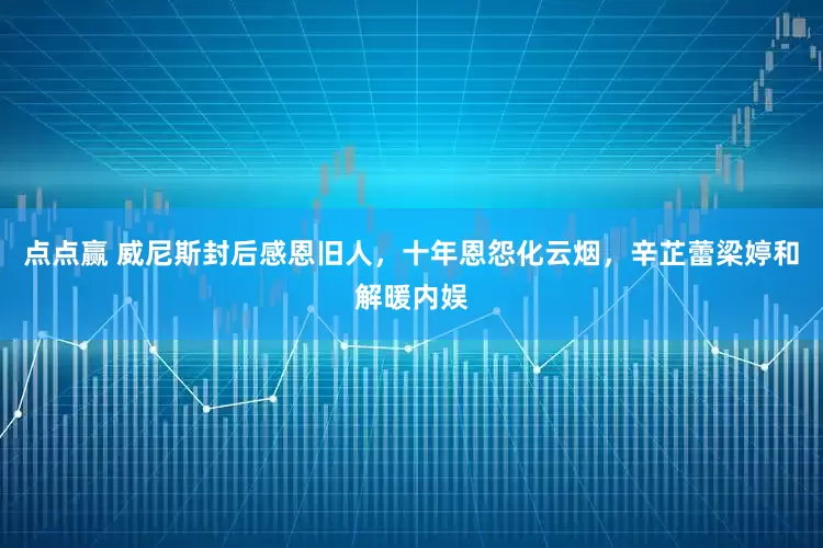点点赢 威尼斯封后感恩旧人，十年恩怨化云烟，辛芷蕾梁婷和解暖内娱