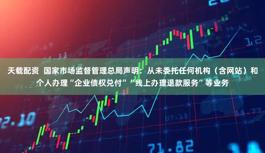 天载配资  国家市场监督管理总局声明：从未委托任何机构（含网站）和个人办理“企业债权兑付”“线上办理退款服务”等业务