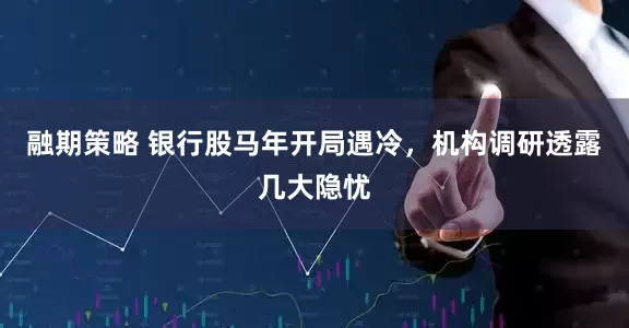 融期策略 银行股马年开局遇冷，机构调研透露几大隐忧